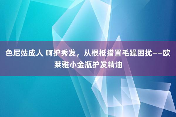 色尼姑成人 呵护秀发，从根柢措置毛躁困扰——欧莱雅小金瓶护发精油