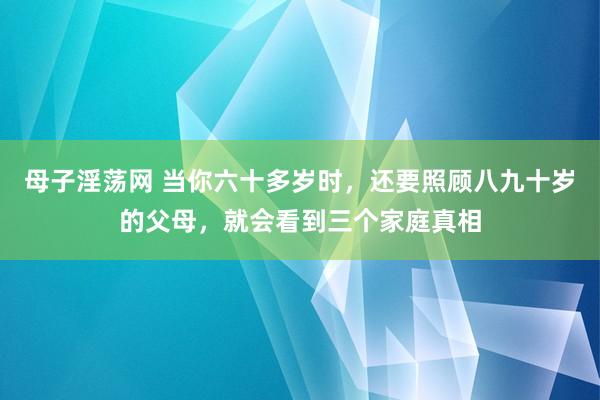 母子淫荡网 当你六十多岁时，还要照顾八九十岁的父母，就会看到三个家庭真相