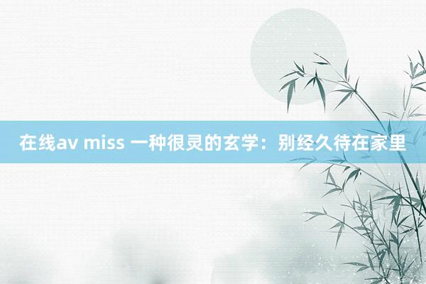 在线av miss 一种很灵的玄学：别经久待在家里