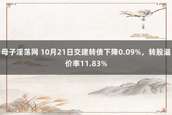 母子淫荡网 10月21日交建转债下降0.09%，转股溢价率11.83%