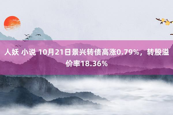 人妖 小说 10月21日景兴转债高涨0.79%，转股溢价率18.36%