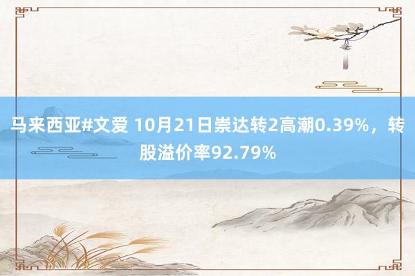 马来西亚#文爱 10月21日崇达转2高潮0.39%，转股溢价率92.79%