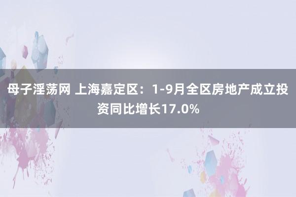 母子淫荡网 上海嘉定区：1-9月全区房地产成立投资同比增长17.0%