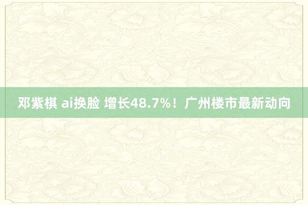 邓紫棋 ai换脸 增长48.7%！广州楼市最新动向