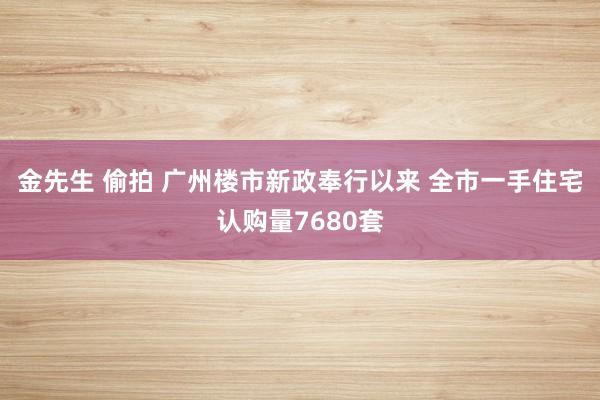 金先生 偷拍 广州楼市新政奉行以来 全市一手住宅认购量7680套