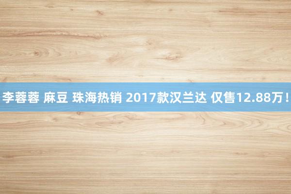 李蓉蓉 麻豆 珠海热销 2017款汉兰达 仅售12.88万！