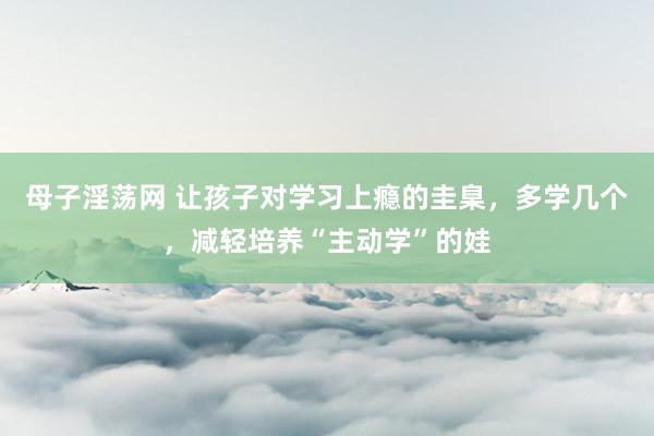 母子淫荡网 让孩子对学习上瘾的圭臬，多学几个，减轻培养“主动学”的娃