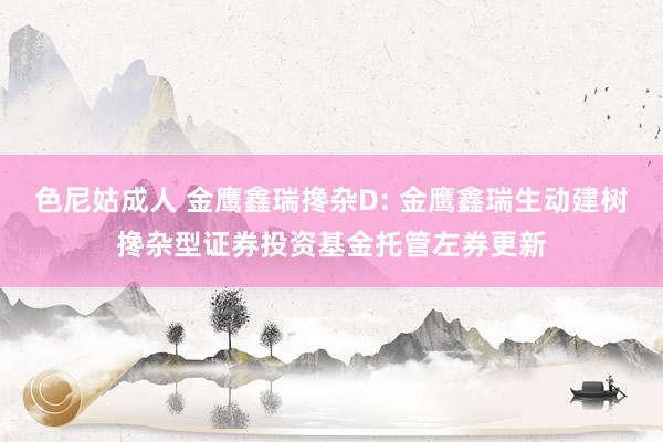 色尼姑成人 金鹰鑫瑞搀杂D: 金鹰鑫瑞生动建树搀杂型证券投资基金托管左券更新