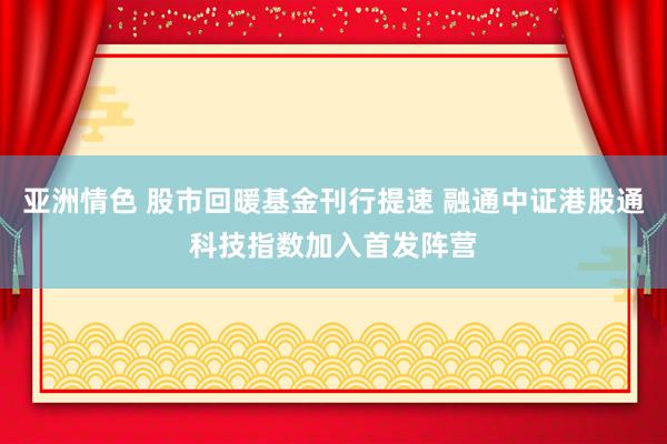 亚洲情色 股市回暖基金刊行提速 融通中证港股通科技指数加入首发阵营