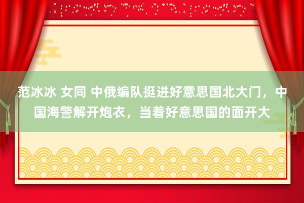 范冰冰 女同 中俄编队挺进好意思国北大门，中国海警解开炮衣，当着好意思国的面开大