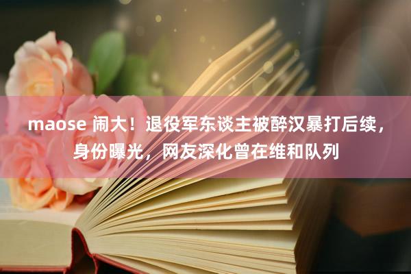 maose 闹大！退役军东谈主被醉汉暴打后续，身份曝光，网友深化曾在维和队列