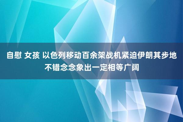 自慰 女孩 以色列移动百余架战机紧迫伊朗其步地不错念念象出一定相等广阔