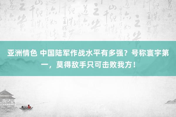 亚洲情色 中国陆军作战水平有多强？号称寰宇第一，莫得敌手只可击败我方！