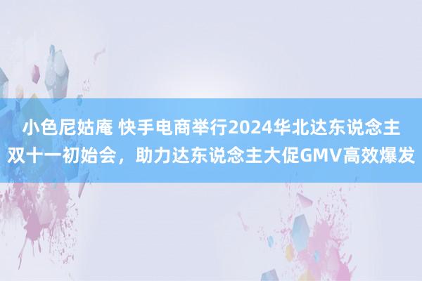 小色尼姑庵 快手电商举行2024华北达东说念主双十一初始会，助力达东说念主大促GMV高效爆发