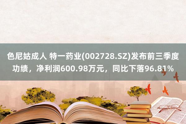 色尼姑成人 特一药业(002728.SZ)发布前三季度功绩，净利润600.98万元，同比下落96.81%