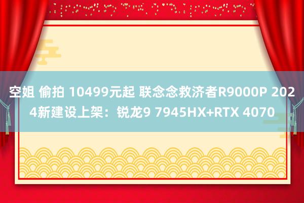 空姐 偷拍 10499元起 联念念救济者R9000P 2024新建设上架：锐龙9 7945HX+RTX 4070