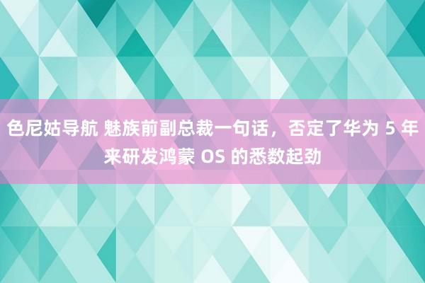 色尼姑导航 魅族前副总裁一句话，否定了华为 5 年来研发鸿蒙 OS 的悉数起劲