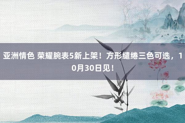 亚洲情色 荣耀腕表5新上架！方形缱绻三色可选，10月30日见！