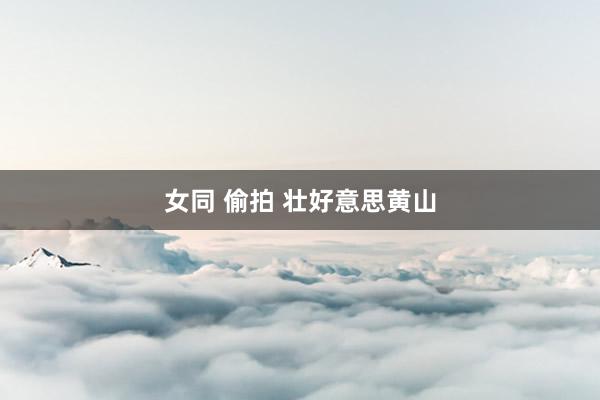 女同 偷拍 壮好意思黄山