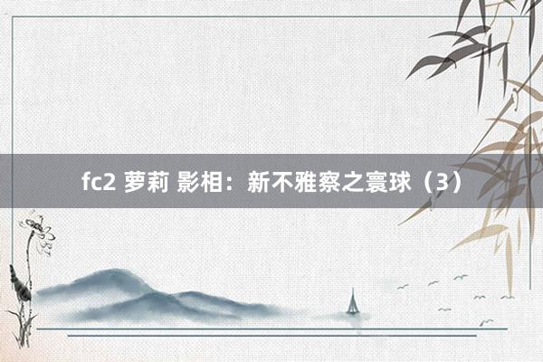 fc2 萝莉 影相：新不雅察之寰球（3）