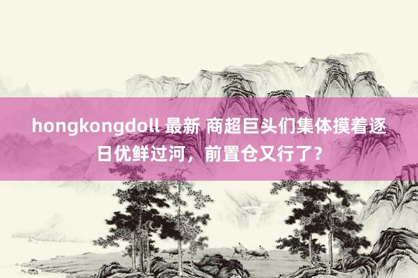 hongkongdoll 最新 商超巨头们集体摸着逐日优鲜过河，前置仓又行了？