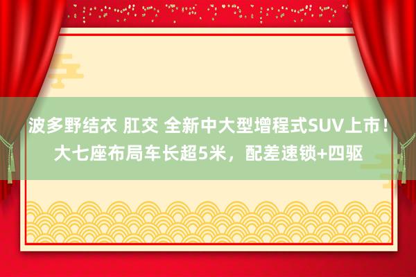 波多野结衣 肛交 全新中大型增程式SUV上市！大七座布局车长超5米，配差速锁+四驱