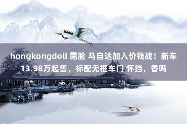 hongkongdoll 露脸 马自达加入价钱战！新车13.98万起售，标配无框车门 怀挡，香吗