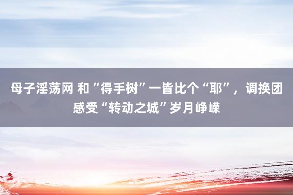 母子淫荡网 和“得手树”一皆比个“耶”，调换团感受“转动之城”岁月峥嵘