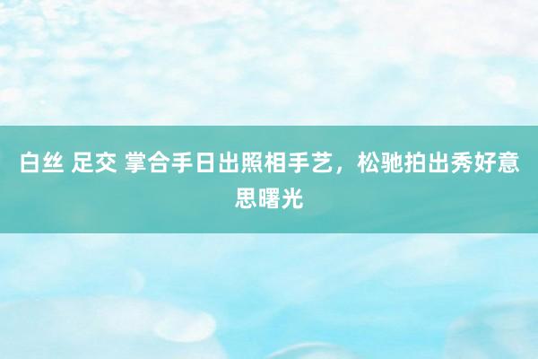 白丝 足交 掌合手日出照相手艺，松驰拍出秀好意思曙光