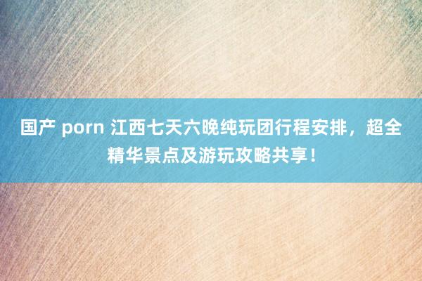 国产 porn 江西七天六晚纯玩团行程安排，超全精华景点及游玩攻略共享！