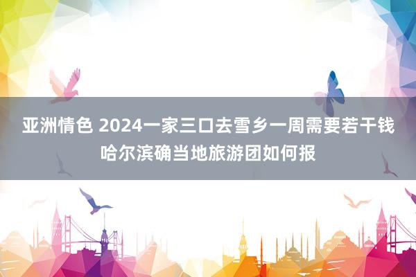 亚洲情色 2024一家三口去雪乡一周需要若干钱哈尔滨确当地旅游团如何报