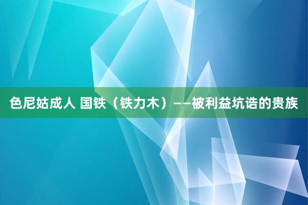 色尼姑成人 国铁（铁力木）——被利益坑诰的贵族