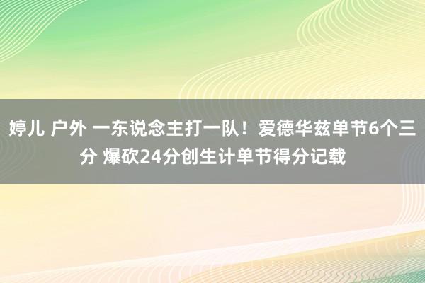 婷儿 户外 一东说念主打一队！爱德华兹单节6个三分 爆砍24分创生计单节得分记载