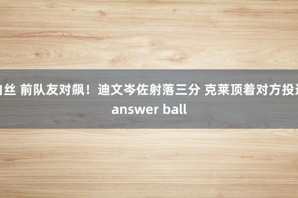 白丝 前队友对飙！迪文岑佐射落三分 克莱顶着对方投进answer ball