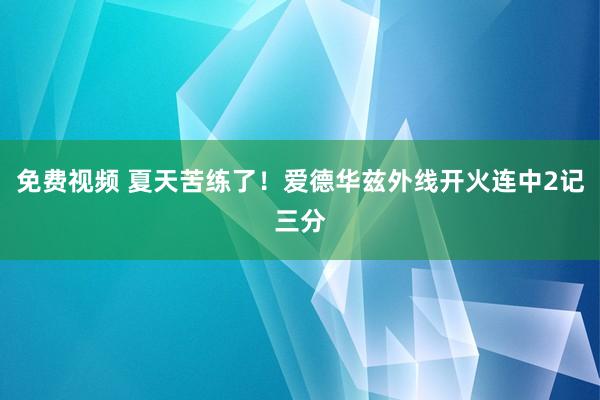 免费视频 夏天苦练了！爱德华兹外线开火连中2记三分