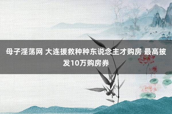 母子淫荡网 大连援救种种东说念主才购房 最高披发10万购房券