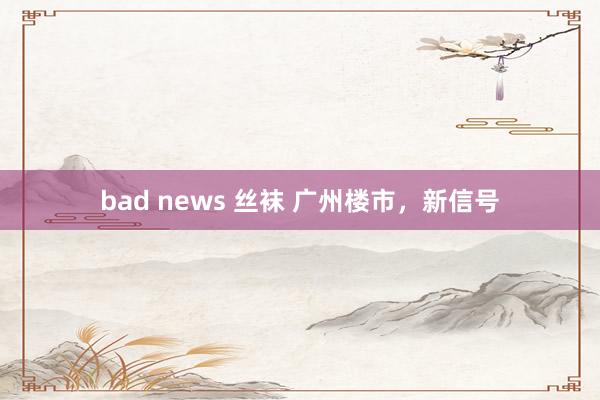 bad news 丝袜 广州楼市，新信号