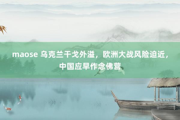 maose 乌克兰干戈外溢，欧洲大战风险迫近，中国应早作念佛营