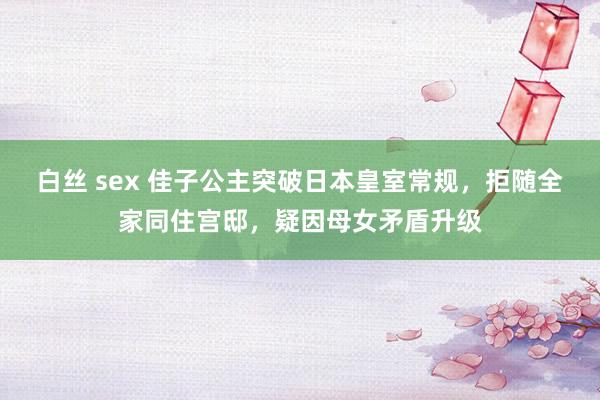 白丝 sex 佳子公主突破日本皇室常规，拒随全家同住宫邸，疑因母女矛盾升级