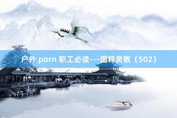 户外 porn 职工必读---国粹灵敏（502）