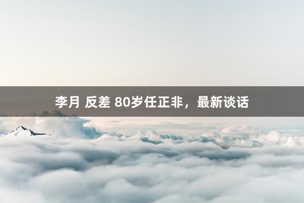 李月 反差 80岁任正非，最新谈话