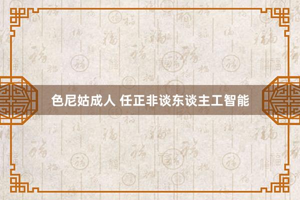 色尼姑成人 任正非谈东谈主工智能