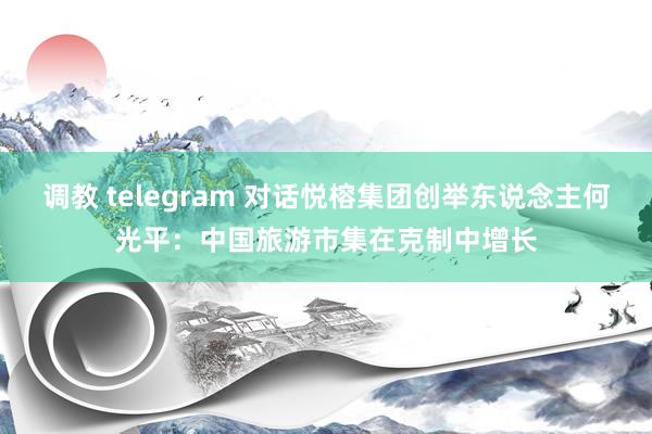 调教 telegram 对话悦榕集团创举东说念主何光平：中国旅游市集在克制中增长