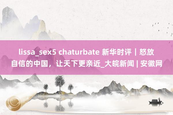 lissa_sex5 chaturbate 新华时评｜怒放自信的中国，让天下更亲近_大皖新闻 | 安徽网