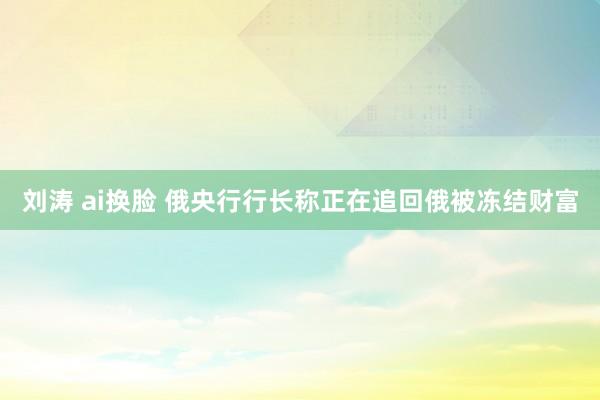 刘涛 ai换脸 俄央行行长称正在追回俄被冻结财富