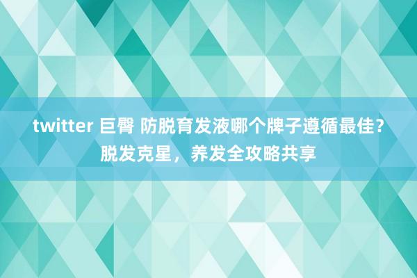 twitter 巨臀 防脱育发液哪个牌子遵循最佳？脱发克星，养发全攻略共享