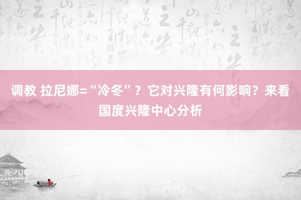 调教 拉尼娜=“冷冬”？它对兴隆有何影响？来看国度兴隆中心分析