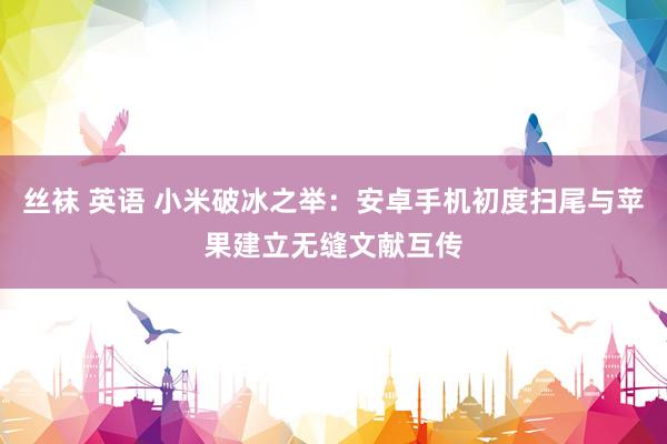 丝袜 英语 小米破冰之举：安卓手机初度扫尾与苹果建立无缝文献互传