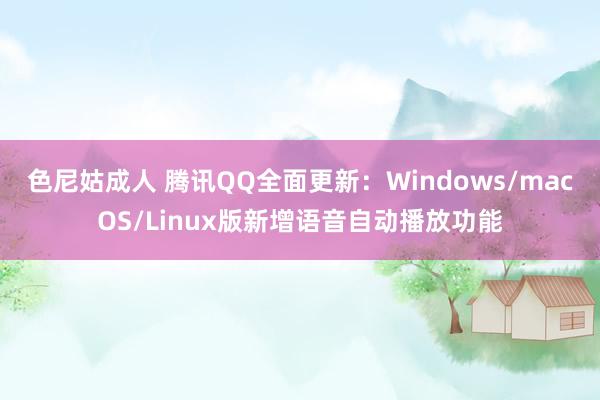 色尼姑成人 腾讯QQ全面更新：Windows/macOS/Linux版新增语音自动播放功能