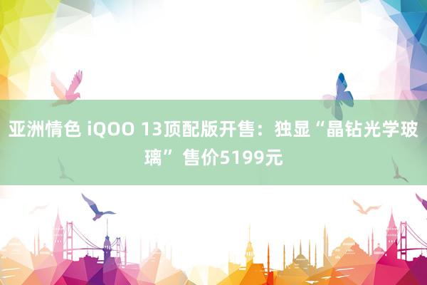 亚洲情色 iQOO 13顶配版开售：独显“晶钻光学玻璃” 售价5199元